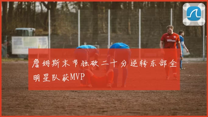 詹姆斯末节独砍二十分逆转东部全明星队获MVP