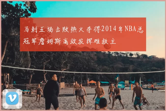 马刺五场击败热火夺得2014年NBA总冠军詹姆斯高效发挥难救主