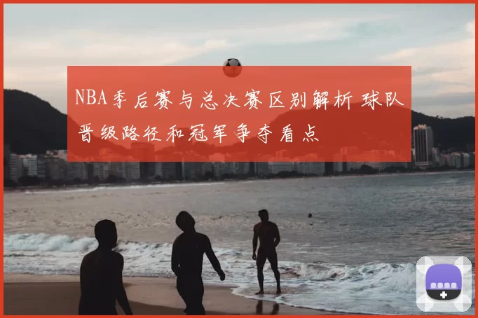NBA季后赛与总决赛区别解析 球队晋级路径和冠军争夺看点