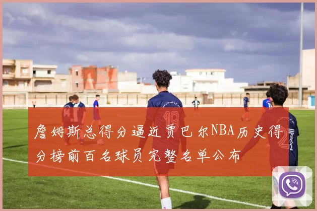 詹姆斯总得分逼近贾巴尔NBA历史得分榜前百名球员完整名单公布