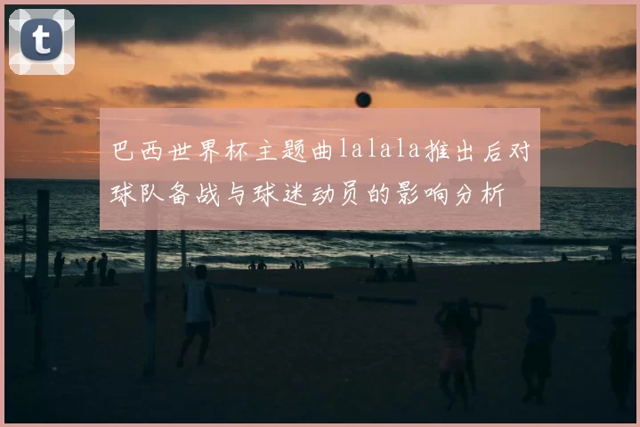 巴西世界杯主题曲lalala推出后对球队备战与球迷动员的影响分析