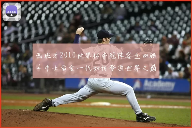 西班牙2010世界杯夺冠阵容全回顾斗牛士黄金一代如何登顶世界之巅