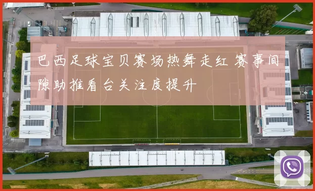 巴西足球宝贝赛场热舞走红 赛事间隙助推看台关注度提升