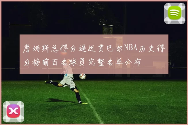 詹姆斯总得分逼近贾巴尔NBA历史得分榜前百名球员完整名单公布
