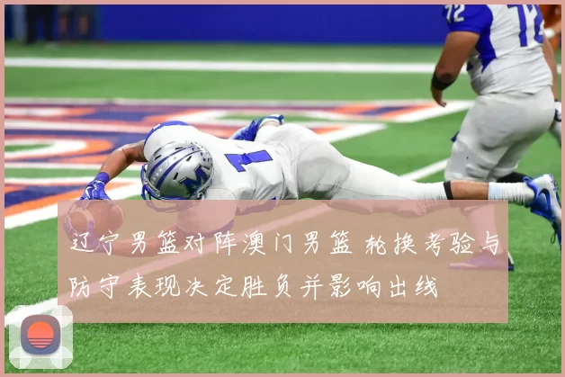 辽宁男篮对阵澳门男篮 轮换考验与防守表现决定胜负并影响出线