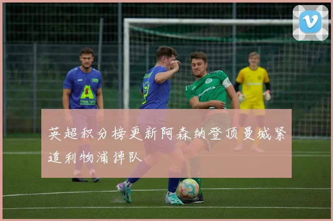 英超积分榜更新阿森纳登顶曼城紧追利物浦掉队