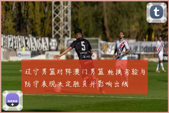 辽宁男篮对阵澳门男篮 轮换考验与防守表现决定胜负并影响出线