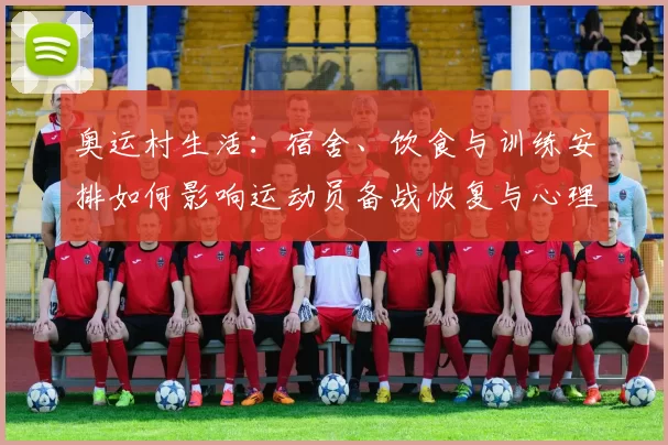 奥运村生活：宿舍、饮食与训练安排如何影响运动员备战恢复与心理调适