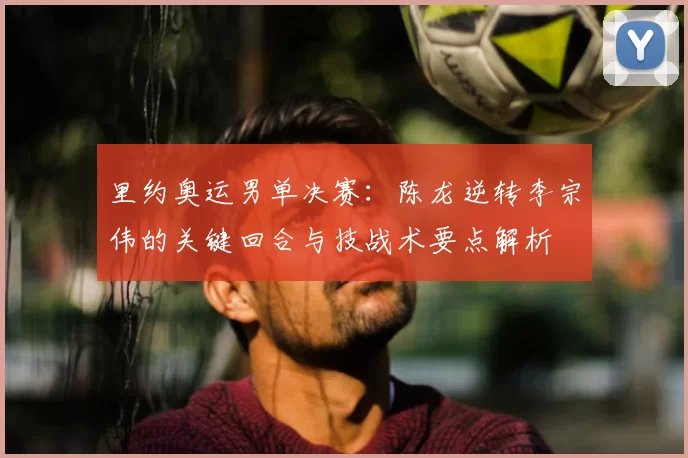 里约奥运男单决赛：陈龙逆转李宗伟的关键回合与技战术要点解析