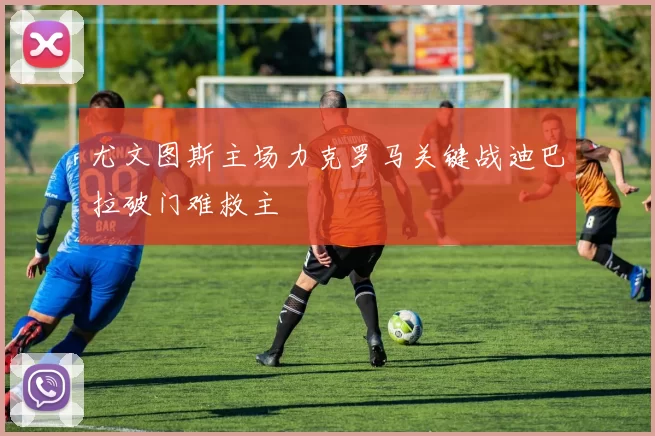 尤文图斯主场力克罗马关键战迪巴拉破门难救主