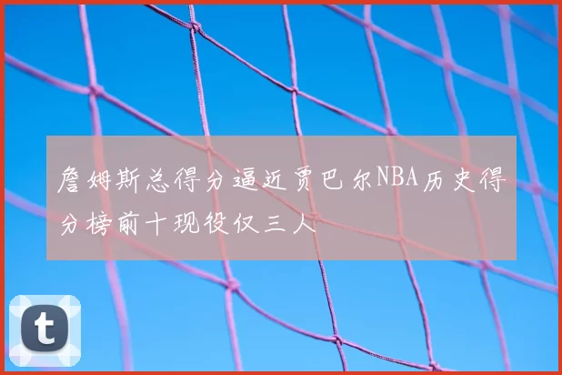 詹姆斯总得分逼近贾巴尔NBA历史得分榜前十现役仅三人