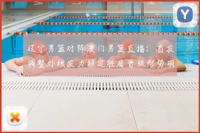 辽宁男篮对阵澳门男篮直播：首发调整外线发力锁定胜局晋级形势明朗